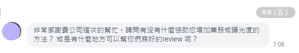 非常感謝貴公司這次的幫忙。請問有沒有什麼協助您增加業務或曝光度的方法？-或是有什麼地方可以幫您們寫好的review-呢？